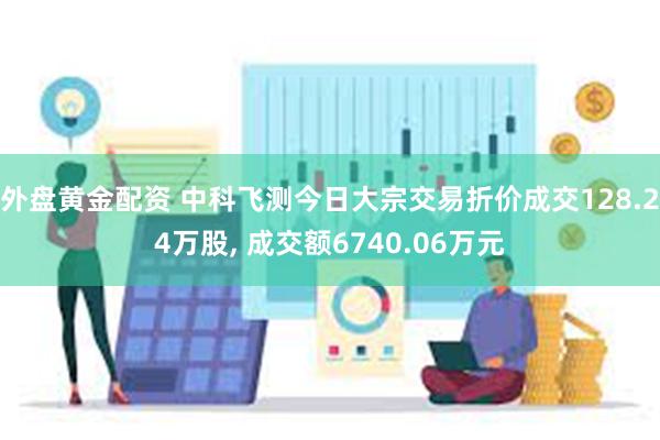 外盘黄金配资 中科飞测今日大宗交易折价成交128.24万股, 成交额6740.06万元