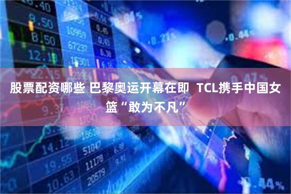 股票配资哪些 巴黎奥运开幕在即  TCL携手中国女篮“敢为不凡”