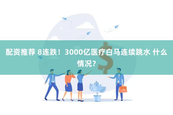 配资推荐 8连跌！3000亿医疗白马连续跳水 什么情况？