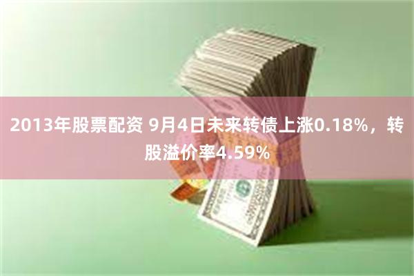 2013年股票配资 9月4日未来转债上涨0.18%，转股溢价率4.59%