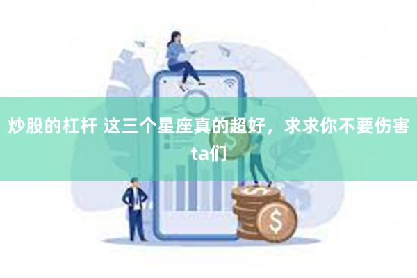 炒股的杠杆 这三个星座真的超好，求求你不要伤害ta们