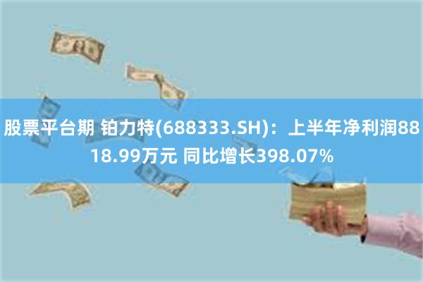 股票平台期 铂力特(688333.SH)：上半年净利润8818.99万元 同比增长398.07%