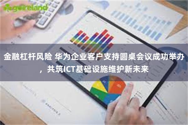 金融杠杆风险 华为企业客户支持圆桌会议成功举办，共筑ICT基础设施维护新未来