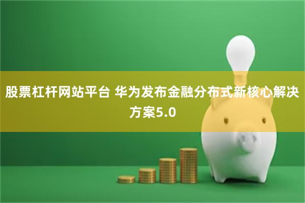 股票杠杆网站平台 华为发布金融分布式新核心解决方案5.0