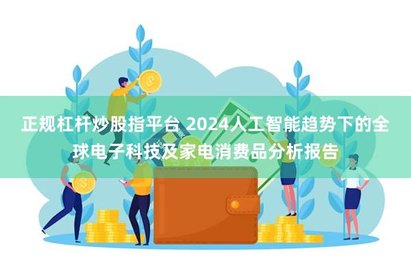 正规杠杆炒股指平台 2024人工智能趋势下的全球电子科技及家电消费品分析报告