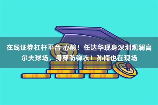 在线证劵杠杆平台 心酸！任达华现身深圳观澜高尔夫球场，身穿防弹衣！孙楠也在现场