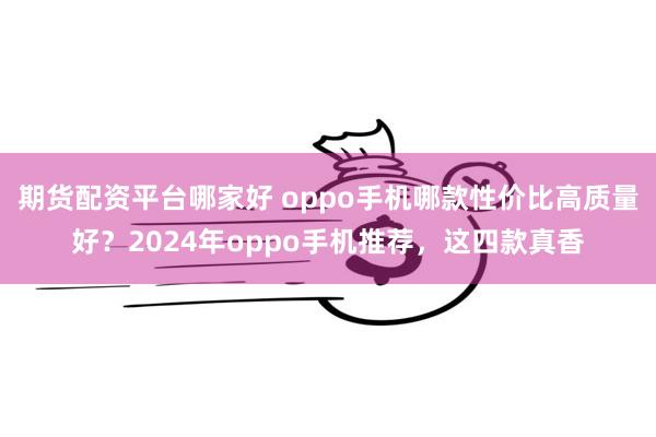 期货配资平台哪家好 oppo手机哪款性价比高质量好？2024年oppo手机推荐，这四款真香