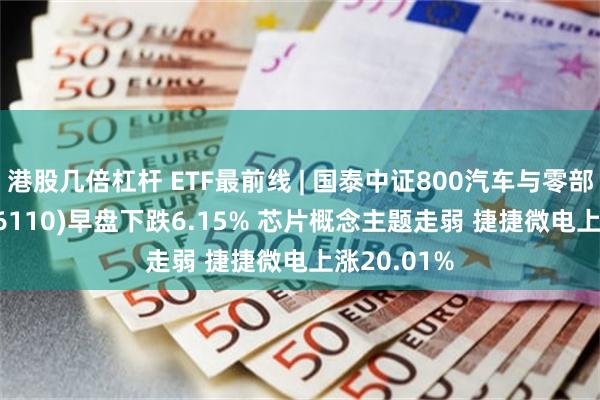 港股几倍杠杆 ETF最前线 | 国泰中证800汽车与零部件ETF(516110)早盘下跌6.15% 芯片概念主题走弱 捷捷微电上涨20.01%