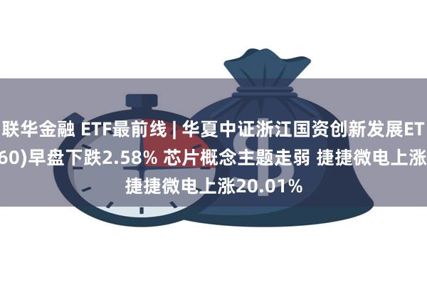 联华金融 ETF最前线 | 华夏中证浙江国资创新发展ETF(515760)早盘下跌2.58% 芯片概念主题走弱 捷捷微电上涨20.01%