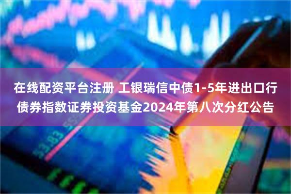 在线配资平台注册 工银瑞信中债1-5年进出口行债券指数证券投资基金2024年第八次分红公告