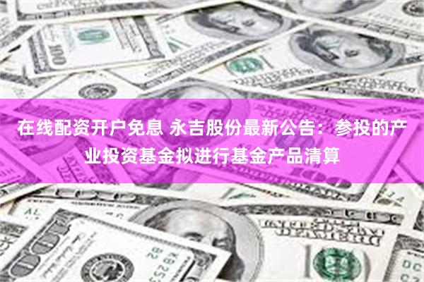 在线配资开户免息 永吉股份最新公告：参投的产业投资基金拟进行基金产品清算