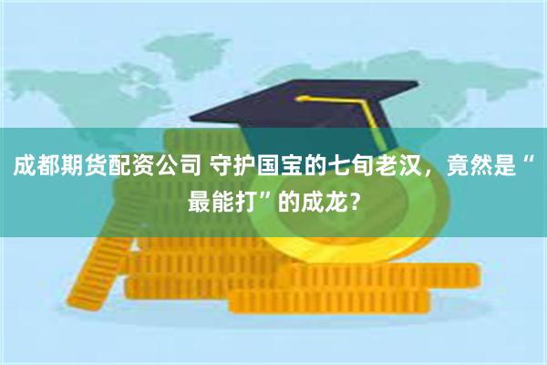 成都期货配资公司 守护国宝的七旬老汉，竟然是“最能打”的成龙？