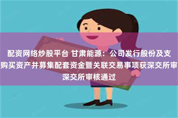 配资网络炒股平台 甘肃能源：公司发行股份及支付现金购买资产并募集配套资金暨关联交易事项获深交所审核通过