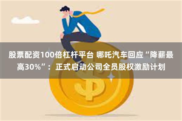 股票配资100倍杠杆平台 哪吒汽车回应“降薪最高30%”：正式启动公司全员股权激励计划