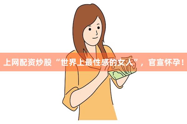 上网配资炒股 “世界上最性感的女人”，官宣怀孕！