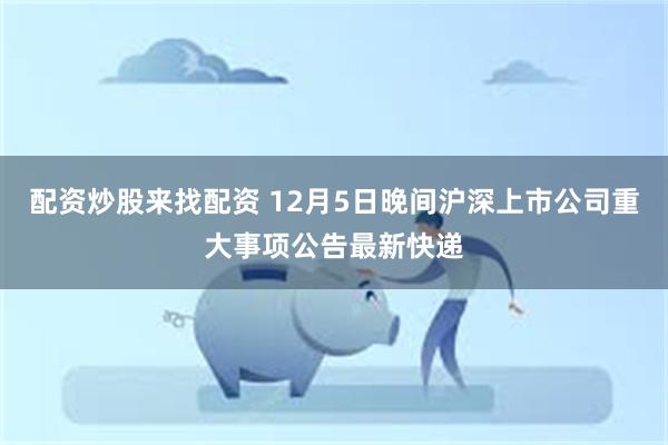 配资炒股来找配资 12月5日晚间沪深上市公司重大事项公告最新快递