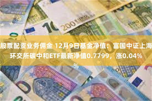 股票配资业务佣金 12月9日基金净值：富国中证上海环交所碳中和ETF最新净值0.7799，涨0.04%