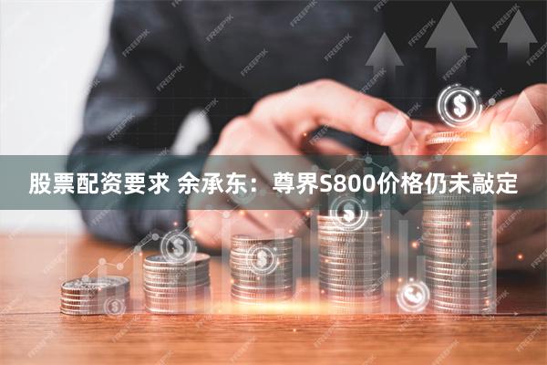 股票配资要求 余承东：尊界S800价格仍未敲定