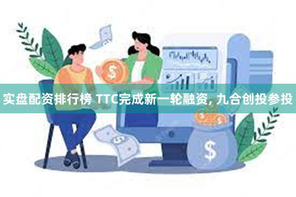 实盘配资排行榜 TTC完成新一轮融资, 九合创投参投