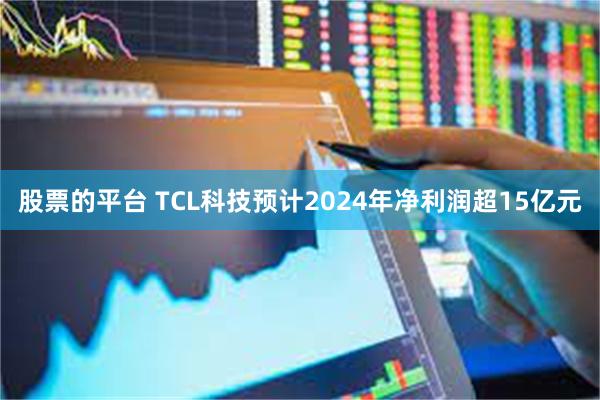 股票的平台 TCL科技预计2024年净利润超15亿元