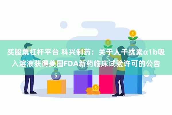 买股票杠杆平台 科兴制药：关于人干扰素α1b吸入溶液获得美国FDA新药临床试验许可的公告