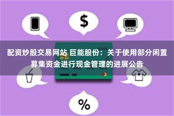 配资炒股交易网站 巨能股份：关于使用部分闲置募集资金进行现金管理的进展公告