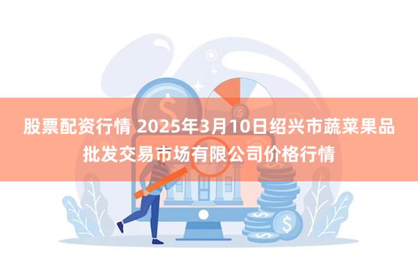 股票配资行情 2025年3月10日绍兴市蔬菜果品批发交易市场有限公司价格行情