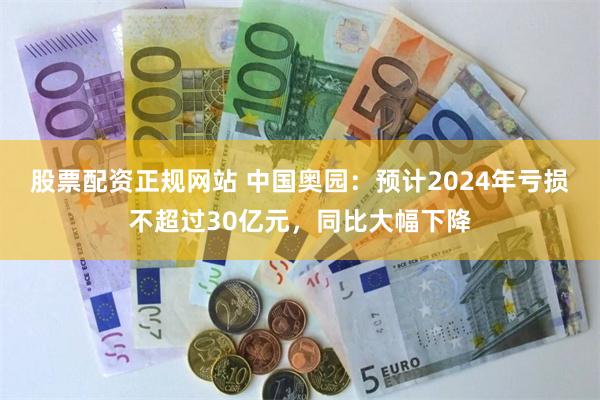 股票配资正规网站 中国奥园：预计2024年亏损不超过30亿元，同比大幅下降